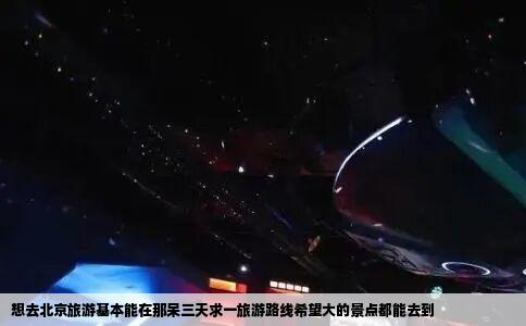 想去北京旅游基本能在那呆三天求一旅游路线希望大的景点都能去到